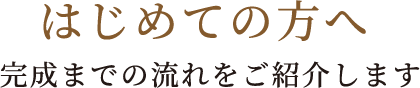 はじめての方へ完成までの流れをご紹介します